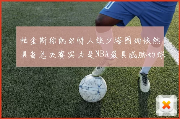 帕金斯称凯尔特人缺少塔图姆依然具备总决赛实力是NBA最具威胁的球队