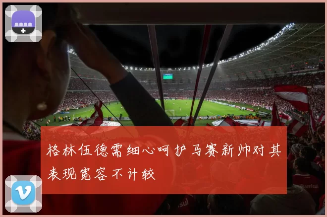 格林伍德需细心呵护马赛新帅对其表现宽容不计较