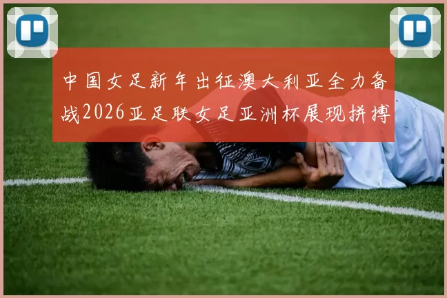 中国女足新年出征澳大利亚全力备战2026亚足联女足亚洲杯展现拼搏精神