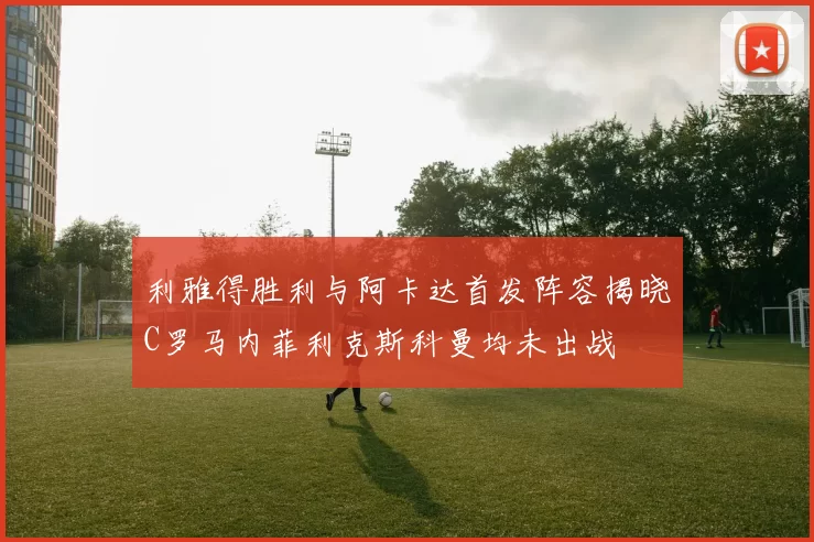 利雅得胜利与阿卡达首发阵容揭晓C罗马内菲利克斯科曼均未出战