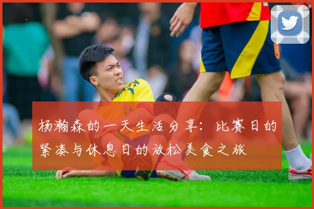 杨瀚森的一天生活分享：比赛日的紧凑与休息日的放松美食之旅