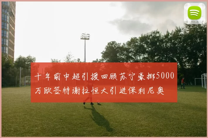 十年前中超引援回顾苏宁豪掷5000万欧签特谢拉恒大引进保利尼奥