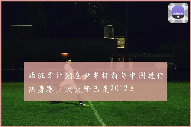 西班牙计划在世界杯前与中国进行热身赛上次交锋已是2012年