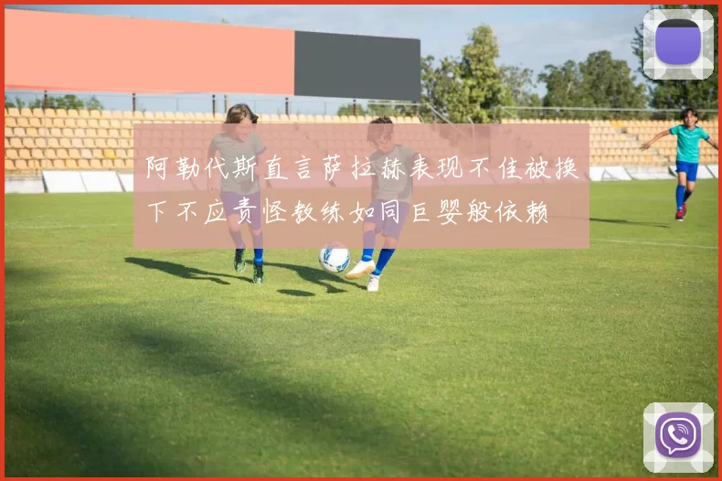 阿勒代斯直言萨拉赫表现不佳被换下不应责怪教练如同巨婴般依赖