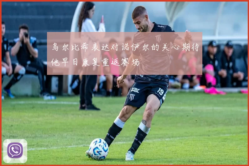 乌尔比希表达对诺伊尔的关心期待他早日康复重返赛场