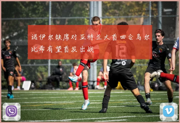 诺伊尔缺席对亚特兰大首回合乌尔比希有望首发出战