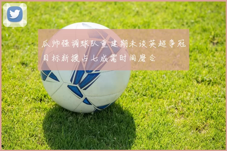 瓜帅强调球队重建期未谈英超争冠目标新援占七成需时间磨合