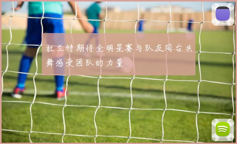杜兰特期待全明星赛与队友同台共舞感受团队的力量