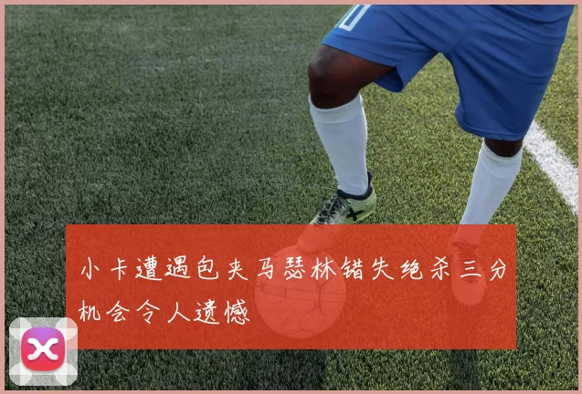 小卡遭遇包夹马瑟林错失绝杀三分机会令人遗憾