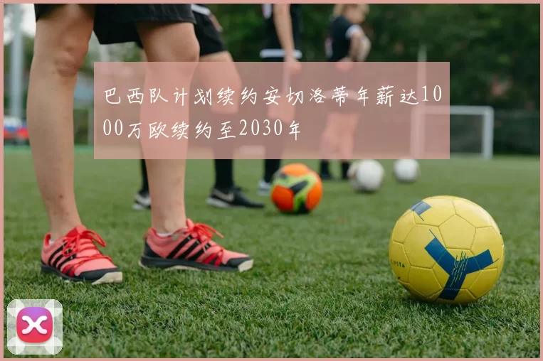 巴西队计划续约安切洛蒂年薪达1000万欧续约至2030年