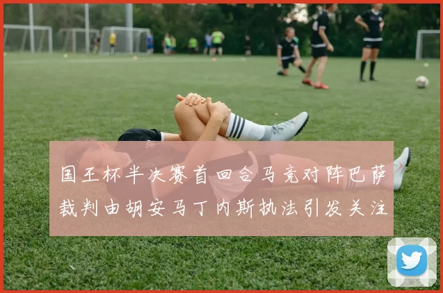 国王杯半决赛首回合马竞对阵巴萨裁判由胡安马丁内斯执法引发关注