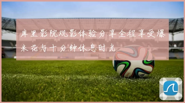 库里影院观影体验分享全程享受爆米花与十分钟休息时光