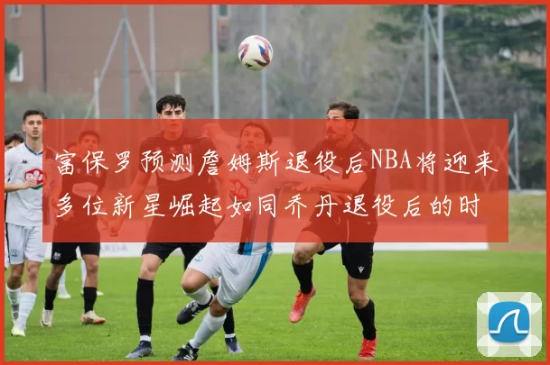富保罗预测詹姆斯退役后NBA将迎来多位新星崛起如同乔丹退役后的时代
