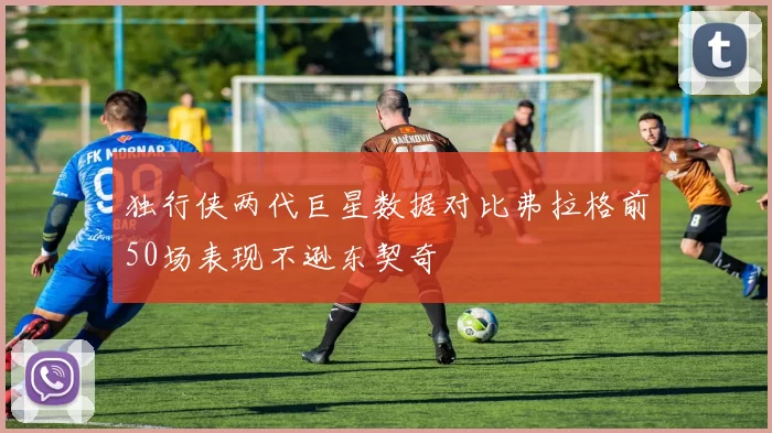 独行侠两代巨星数据对比弗拉格前50场表现不逊东契奇