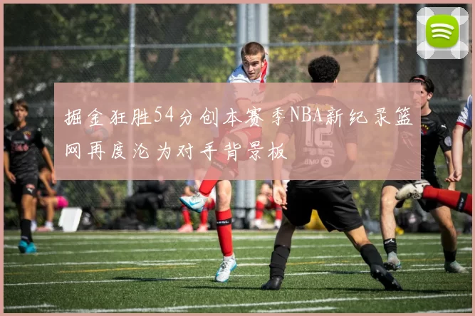 掘金狂胜54分创本赛季NBA新纪录篮网再度沦为对手背景板