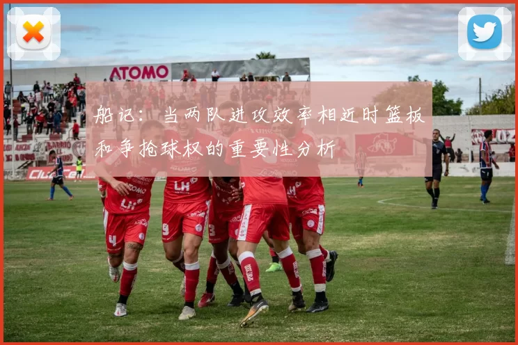 船记：当两队进攻效率相近时篮板和争抢球权的重要性分析