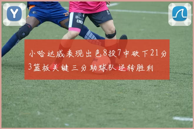 小哈达威表现出色8投7中砍下21分3篮板关键三分助球队逆转胜利