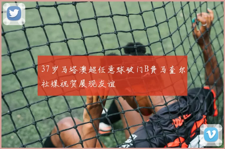 37岁马塔澳超任意球破门B费马奎尔社媒祝贺展现友谊