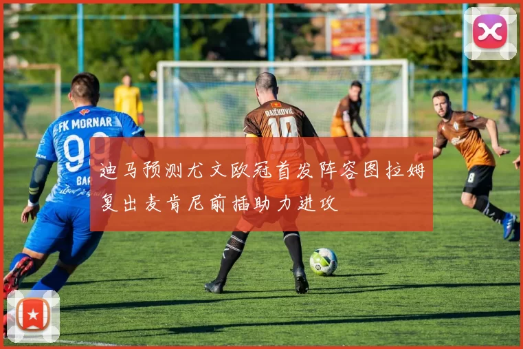 迪马预测尤文欧冠首发阵容图拉姆复出麦肯尼前插助力进攻