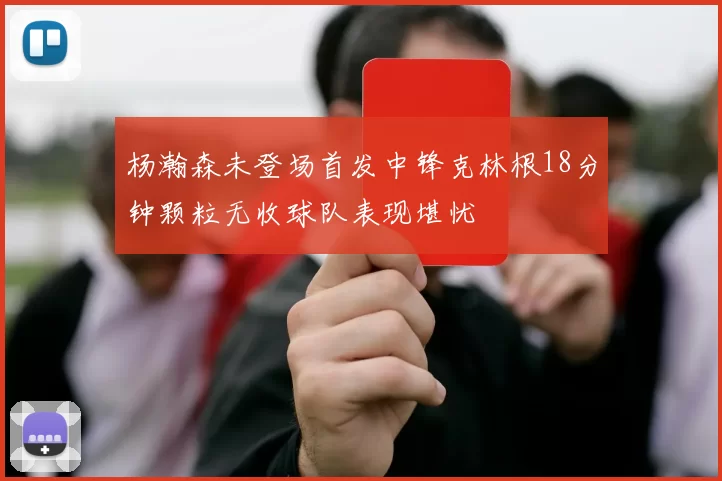 杨瀚森未登场首发中锋克林根18分钟颗粒无收球队表现堪忧