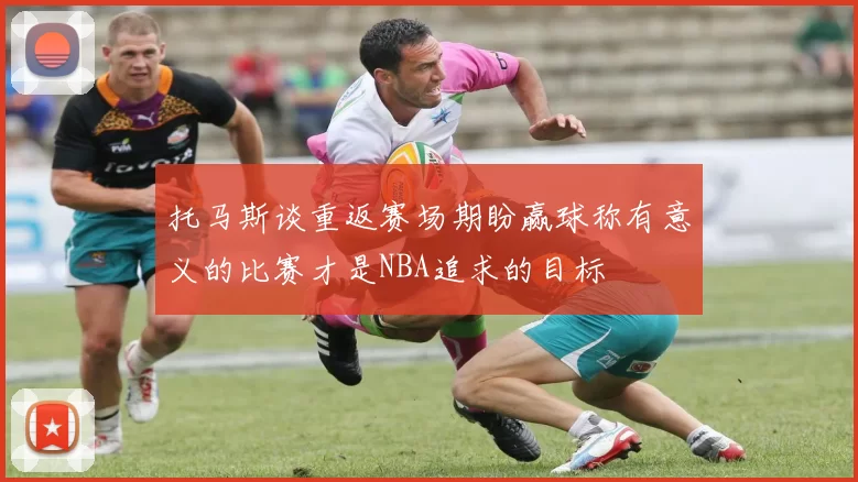 托马斯谈重返赛场期盼赢球称有意义的比赛才是NBA追求的目标