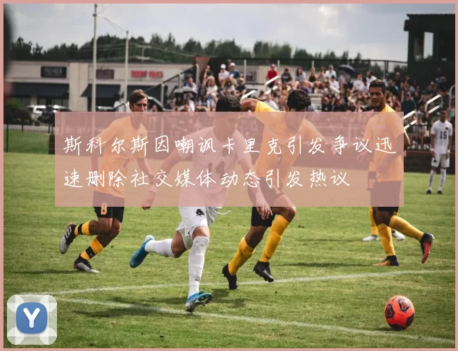 斯科尔斯因嘲讽卡里克引发争议迅速删除社交媒体动态引发热议
