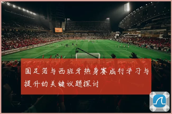 国足若与西班牙热身赛成行学习与提升的关键议题探讨