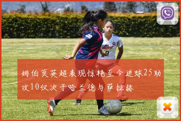 姆伯莫英超表现惊艳至今进球25助攻10仅次于哈兰德与萨拉赫