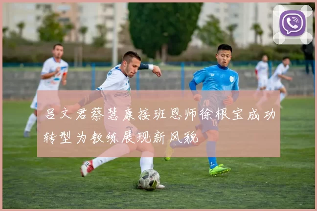 吕文君蔡慧康接班恩师徐根宝成功转型为教练展现新风貌